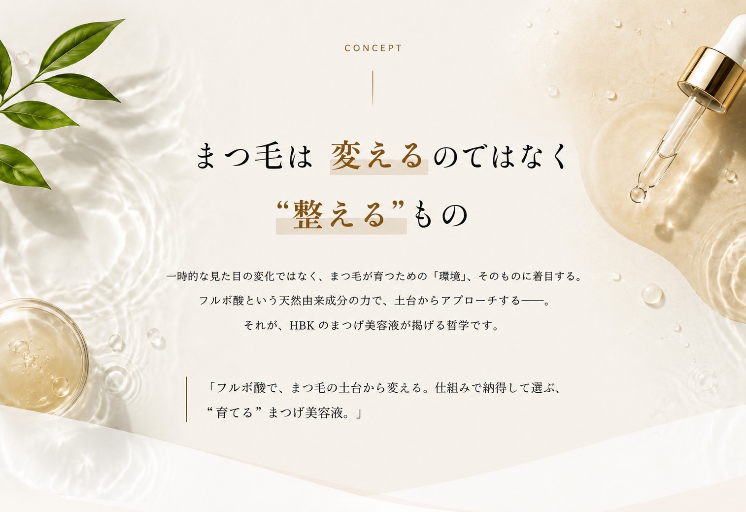 まつ毛は変えるのではなく“整える”もの一時的な見た目の変化ではなくまつ毛が育つための「環境」そのものに着目するフルボ酸という天然由来成分の力で土台からアプローチするそれがHBKのまつげ美容液が掲げる哲学です「フルボ酸でまつ毛の土台から変える仕組みで納得して選ぶ“育てる”まつげ美容液」